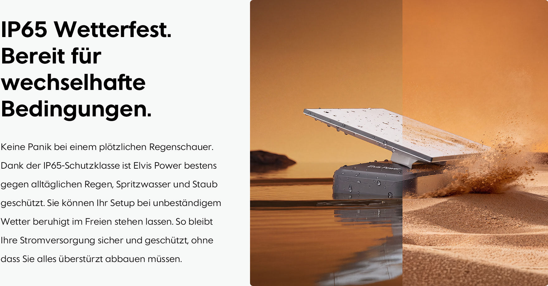 IP65 Wetterfest. Bereit für wechselhafte Bedingungen. Keine Panik bei einem plötzlichen Regenschauer. Dank der IP65-Schutzklasse ist Elvis Power bestens gegen alltäglichen Regen, Spritzwasser und Staub geschützt. Sie können Ihr Setup bei unbeständigem Wetter beruhigt im Freien stehen lassen. So bleibt Ihre Stromversorgung sicher und geschützt, ohne dass Sie alles überstürzt abbauen müssen.