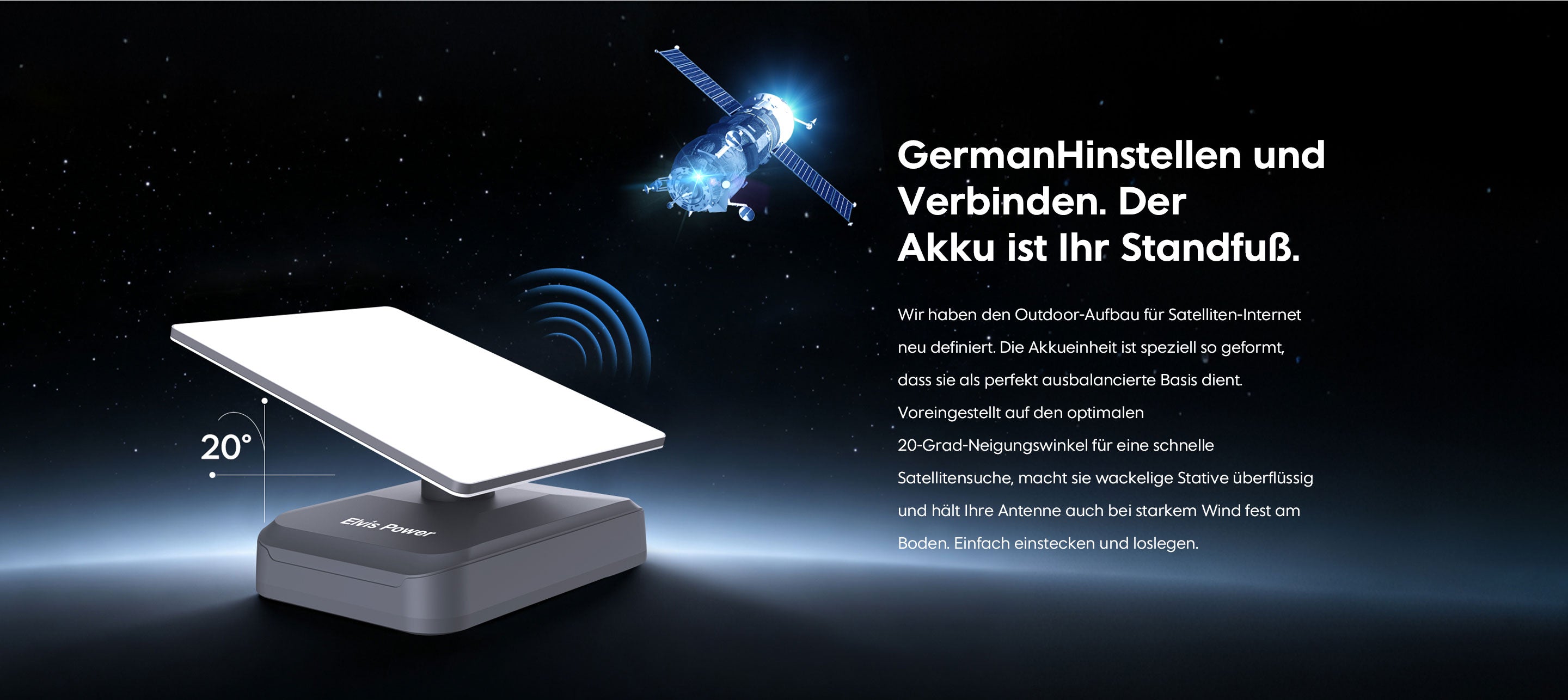 GermanHinstellen und Verbinden. Der Akku ist Ihr Standfuß. Wir haben den Outdoor-Aufbau für Satelliten-Internet neu definiert. Die Akkueinheit ist speziell so geformt, dass sie als perfekt ausbalancierte Basis dient. Voreingestellt auf den optimalen 20-Grad-Neigungswinkel für eine schnelle Satellitensuche, macht sie wackelige Stative überflüssig und hält Ihre Antenne auch bei starkem Wind fest am Boden. Einfach einstecken und loslegen.
